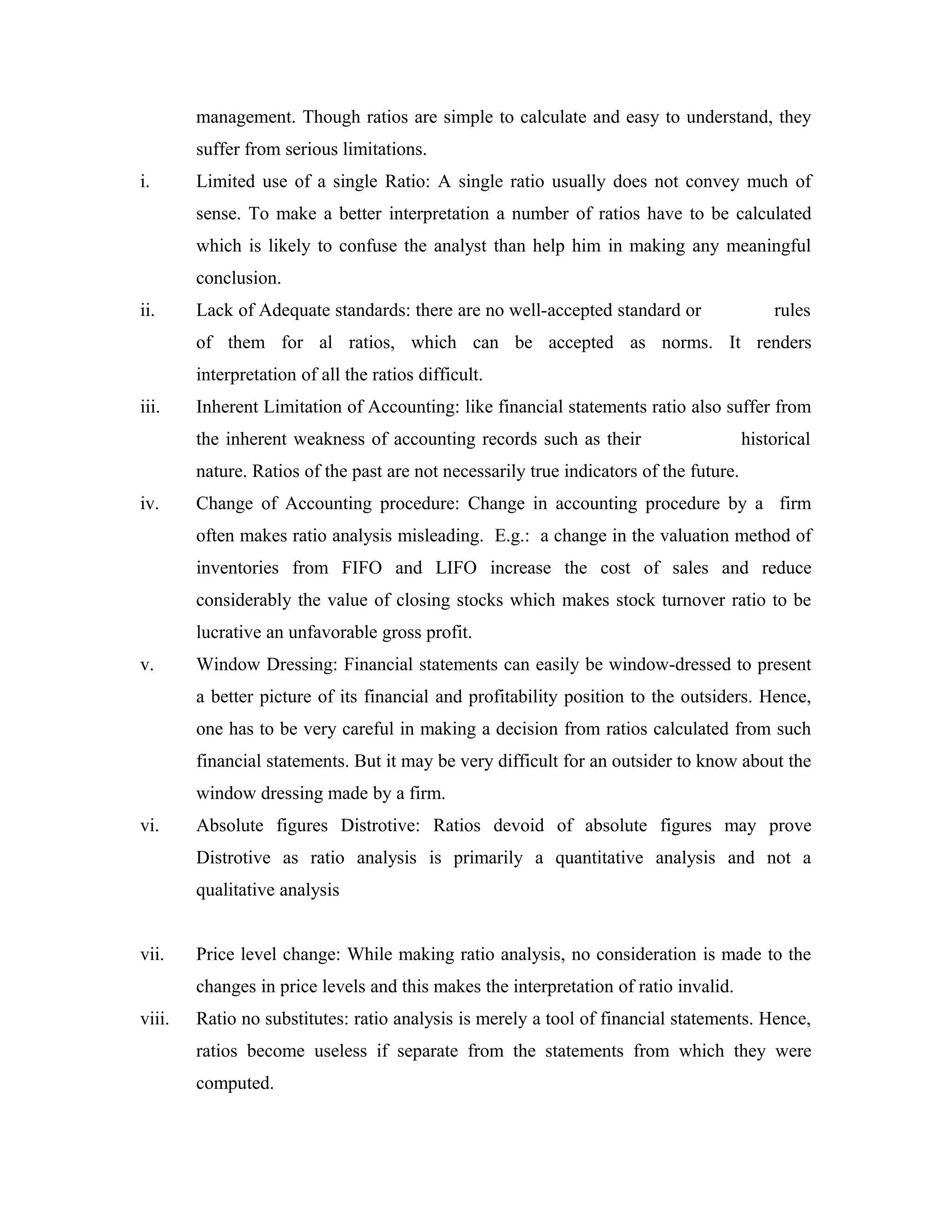 management. Though ratios are simple to calculate and easy to understand, they
suffer from serious limitations.
i. Limited use of a single Ratio: A single ratio usually does not convey much of
sense. To make a better interpretation a number of ratios have to be calculated
which is likely to confuse the analyst than help him in making any meaningful
conclusion.
ii. Lack of Adequate standards: there are no well-accepted standard or rules
of them for al ratios, which can be accepted as norms. It renders
interpretation of all the ratios difficult.
iii. Inherent Limitation of Accounting: like financial statements ratio also suffer from
the inherent weakness of accounting records such as their historical
nature. Ratios of the past are not necessarily true indicators of the future.
iv. Change of Accounting procedure: Change in accounting procedure by a firm
often makes ratio analysis misleading. E.g.: a change in the valuation method of
inventories from FIFO and LIFO increase the cost of sales and reduce
considerably the value of closing stocks which makes stock turnover ratio to be
lucrative an unfavorable gross profit.
v. Window Dressing: Financial statements can easily be window-dressed to present
a better picture of its financial and profitability position to the outsiders. Hence,
one has to be very careful in making a decision from ratios calculated from such
financial statements. But it may be very difficult for an outsider to know about the
window dressing made by a firm.
vi. Absolute figures Distrotive: Ratios devoid of absolute figures may prove
Distrotive as ratio analysis is primarily a quantitative analysis and not a
qualitative analysis
vii. Price level change: While making ratio analysis, no consideration is made to the
changes in price levels and this makes the interpretation of ratio invalid.
viii. Ratio no substitutes: ratio analysis is merely a tool of financial statements. Hence,
ratios become useless if separate from the statements from which they were
computed.
 