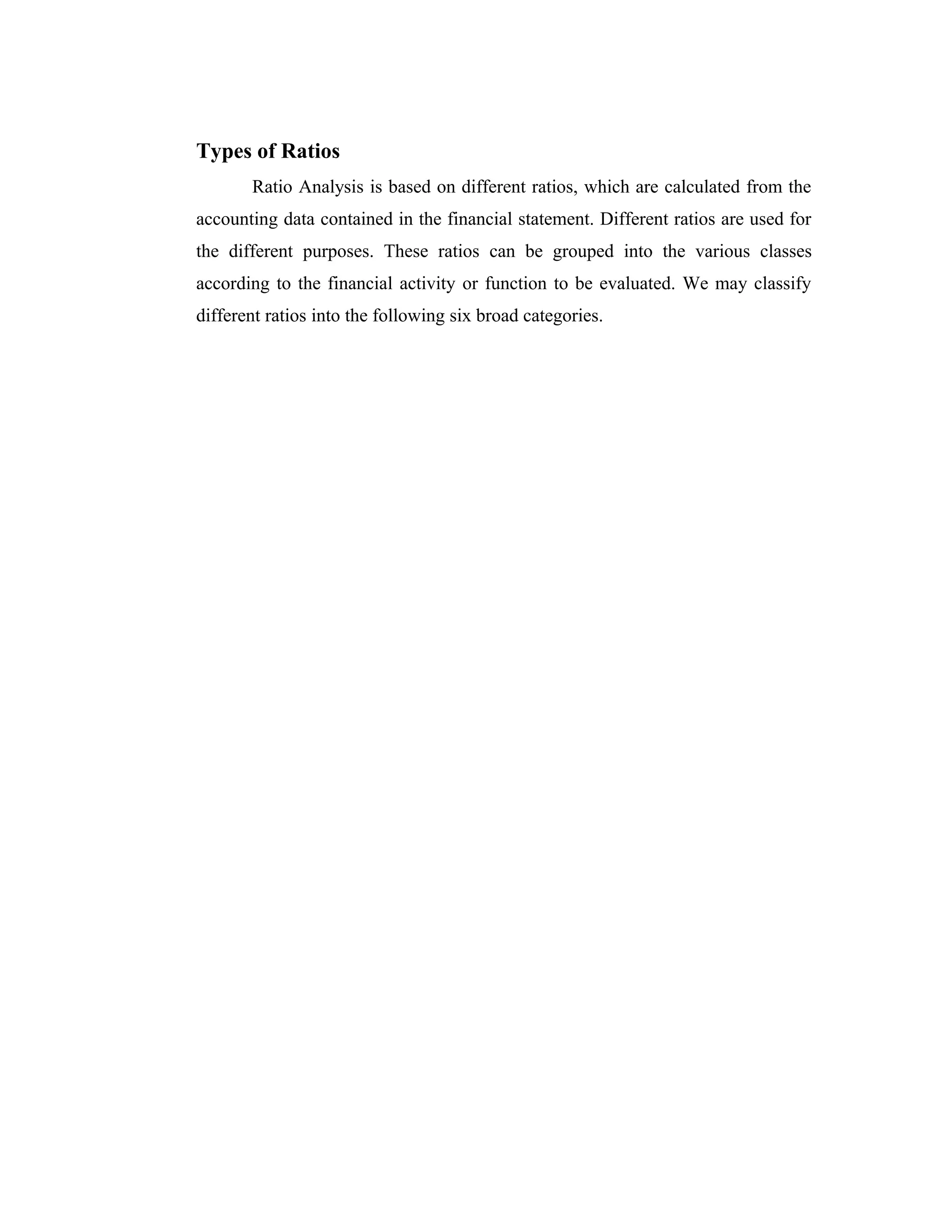 Types of Ratios
Ratio Analysis is based on different ratios, which are calculated from the
accounting data contained in the financial statement. Different ratios are used for
the different purposes. These ratios can be grouped into the various classes
according to the financial activity or function to be evaluated. We may classify
different ratios into the following six broad categories.
 
