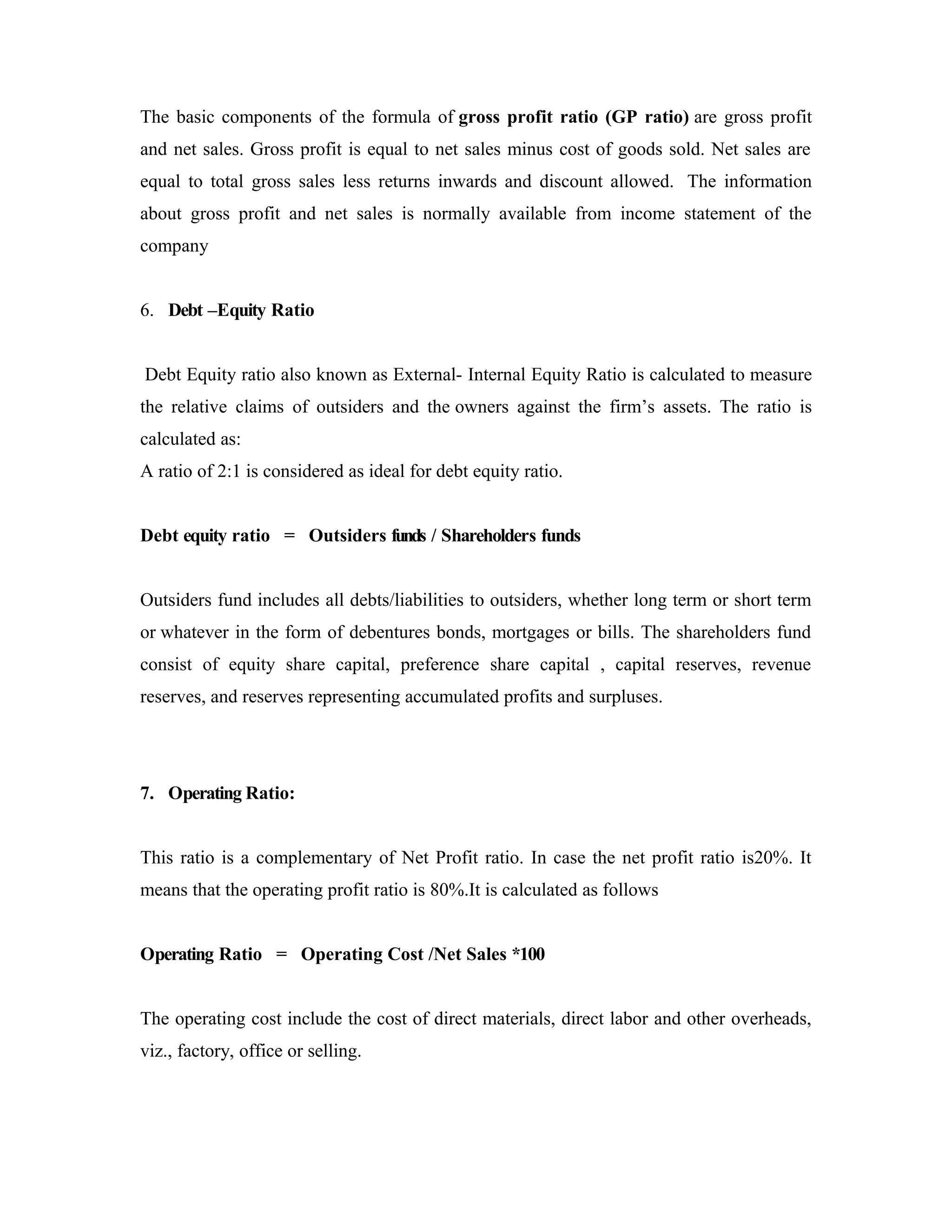 The basic components of the formula of gross profit ratio (GP ratio) are gross profit
and net sales. Gross profit is equal to net sales minus cost of goods sold. Net sales are
equal to total gross sales less returns inwards and discount allowed. The information
about gross profit and net sales is normally available from income statement of the
company
6. Debt –Equity Ratio
Debt Equity ratio also known as External- Internal Equity Ratio is calculated to measure
the relative claims of outsiders and the owners against the firm’s assets. The ratio is
calculated as:
A ratio of 2:1 is considered as ideal for debt equity ratio.
Debt equity ratio = Outsiders funds / Shareholders funds
Outsiders fund includes all debts/liabilities to outsiders, whether long term or short term
or whatever in the form of debentures bonds, mortgages or bills. The shareholders fund
consist of equity share capital, preference share capital , capital reserves, revenue
reserves, and reserves representing accumulated profits and surpluses.
7. Operating Ratio:
This ratio is a complementary of Net Profit ratio. In case the net profit ratio is20%. It
means that the operating profit ratio is 80%.It is calculated as follows
Operating Ratio = Operating Cost /Net Sales *100
The operating cost include the cost of direct materials, direct labor and other overheads,
viz., factory, office or selling.
 
