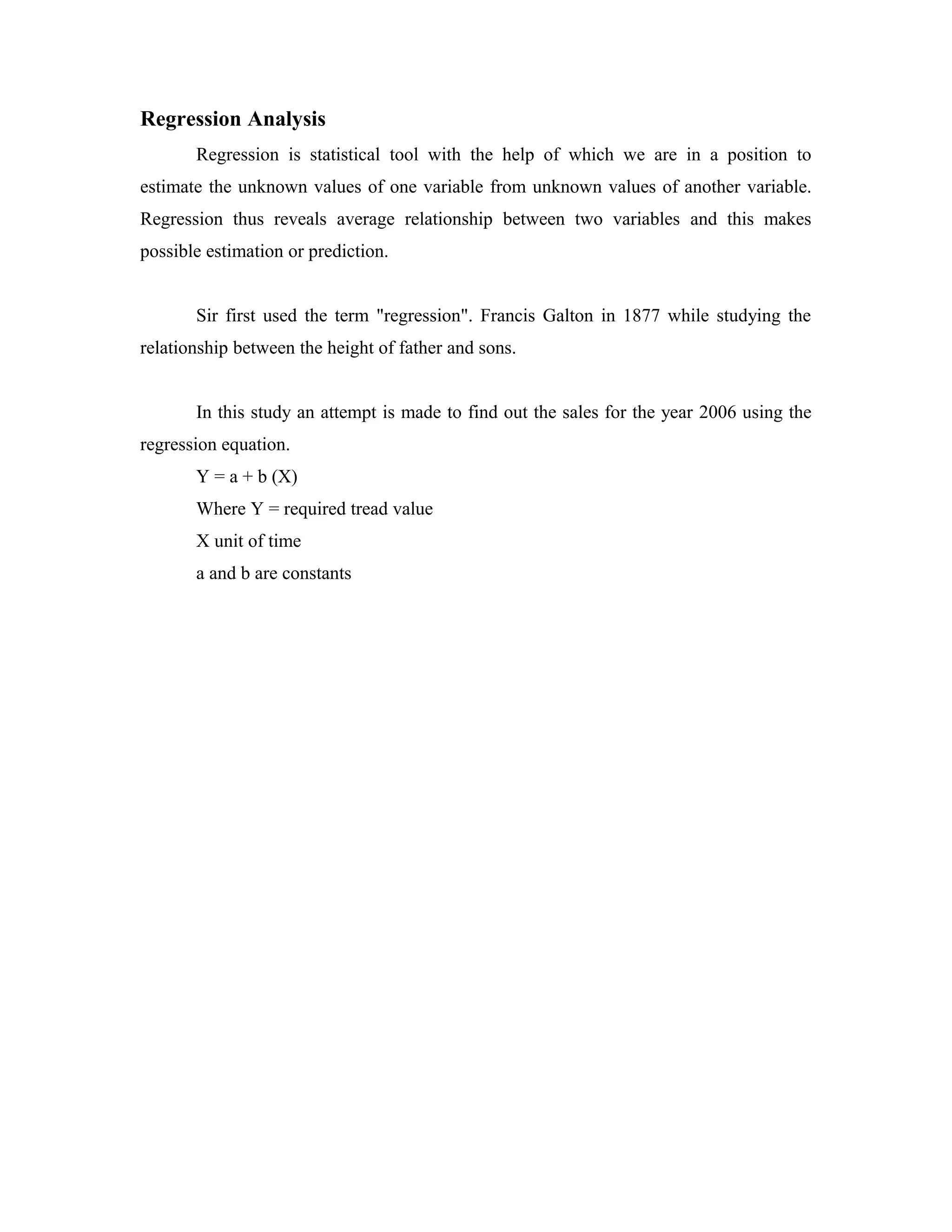 Regression Analysis
Regression is statistical tool with the help of which we are in a position to
estimate the unknown values of one variable from unknown values of another variable.
Regression thus reveals average relationship between two variables and this makes
possible estimation or prediction.
Sir first used the term "regression". Francis Galton in 1877 while studying the
relationship between the height of father and sons.
In this study an attempt is made to find out the sales for the year 2006 using the
regression equation.
Y = a + b (X)
Where Y = required tread value
X unit of time
a and b are constants
 