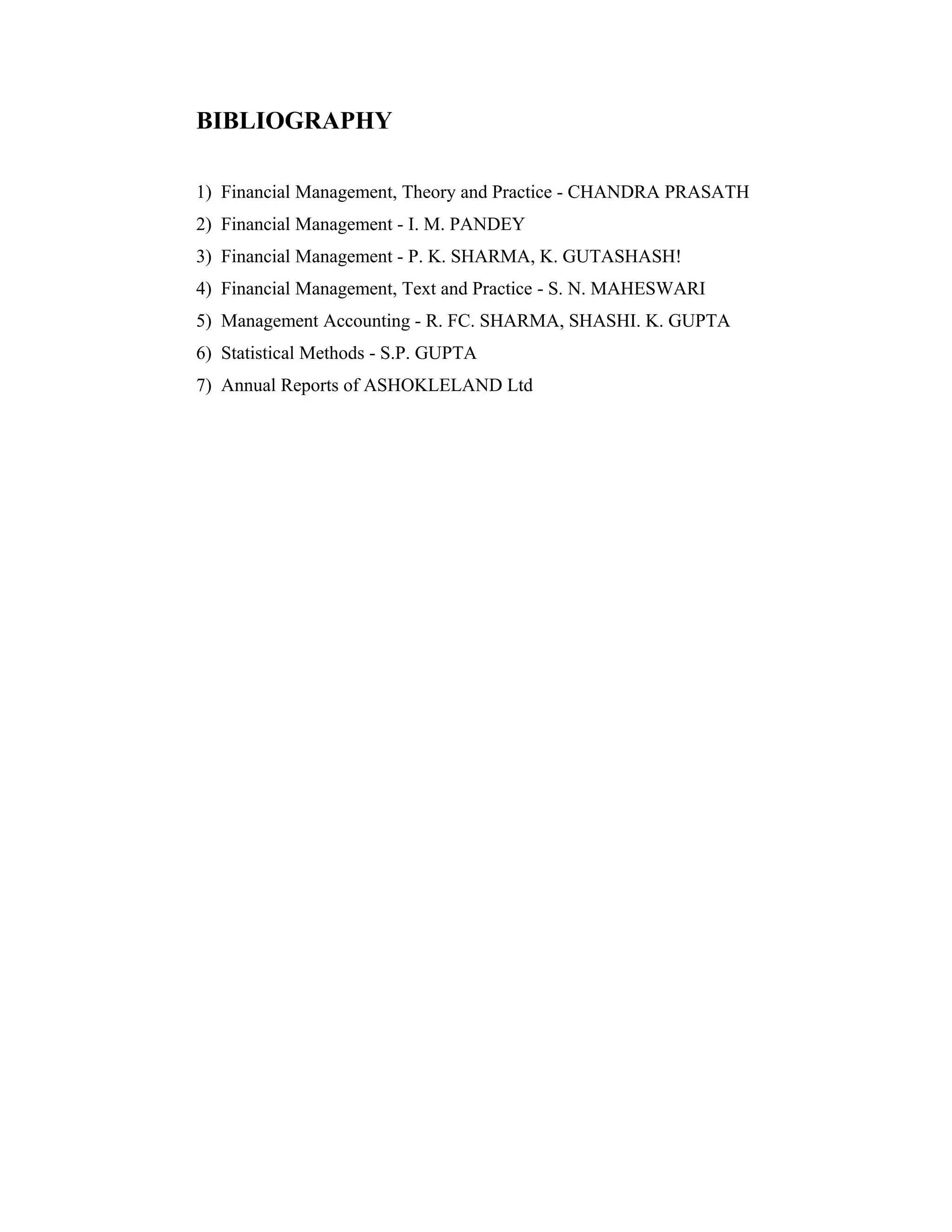 BIBLIOGRAPHY
1) Financial Management, Theory and Practice - CHANDRA PRASATH
2) Financial Management - I. M. PANDEY
3) Financial Management - P. K. SHARMA, K. GUTASHASH!
4) Financial Management, Text and Practice - S. N. MAHESWARI
5) Management Accounting - R. FC. SHARMA, SHASHI. K. GUPTA
6) Statistical Methods - S.P. GUPTA
7) Annual Reports of ASHOKLELAND Ltd
 