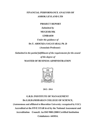 FINANCIAL PERFORMANCE ANALYSIS OF
ASHOK LEYLAND LTD
PROJECT REPORT
Submitted by
MUGESH.MK
12MBA030
Under the guidance of
Dr.T. AROCKIA SAGAYARAJ, Ph .D
(Associate Professor)
Submitted in the partial fulfillment of the requirements for the award
of the degree of
MASTER OF BUSINESS ADMINISTRATION
2012 - 2014
G.R.D. INISTITUTE OF MANAGEMENT
Dr.G.R.DAMODARAN COLLEGE OF SCIENCE,
(Autonomous and affiliated to Bharathiar University: recognized by UGC)
Accredited at the FIVE STAR level by the National Assessment and
Accreditation Council: An ISO 9001:2000 Certified Institution
Coimbatore- 641014.
 