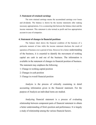 3. Statement of retained earnings
The term retained earnings means the accumulated earnings over losses
and dividends. The balance is shown by the income statements after making
necessary appropriations. It is a connecting link between the balance sheet and the
income statement. This statement is also termed as profit and loss appropriation
account in case of companies.
4. Statement of changes in financial positions
The balance sheet shows the financial condition of the business of a
particular moment of time while the income statement discloses the result of
operation of business over a period of time. However for a better understanding
of the business, it is essential to identify the movement of working
capital are cash in and out of the business. The information is
available in the statement of changes in financial position of business.
The statement may emphasis the following
1. Change in working capital position .
2. Changes in cash position
3. Change in overall financial position
Analysis is the process of critically examining in detail
accounting information given in the financial statement. For the
purpose of Analysis an individual items are studied.
Analyzing financial statement is a process of evaluating
relationship between component parts of financial statement to obtain
a better understanding of firm's position and performance. It is largely
a study of relationship among the various financial factors.
 
