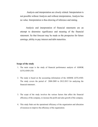 Analysis and interpretation are closely related. Interpretation is
not possible without Analysis and without interpretation, Analysis has
no value. Interpretation is thus drawing of inference and stating.
Analysis and interpretation of financial statements are an
attempt to determine significance and meaning of the financial
statement. So that forecast may be made as the prospectus for future
earnings, ability to pay interest and debt maturities.
Scope of the study
1. The main scope is the study of financial performance analysis of ASHOK
LEYLAND LTD.
2. The study is based on the accounting information of the ASHOK LEYLAND.
The study covers the period of 2008-2009 to 2012-2013 for analyzing the
financial statement .
3. The scope of the study involves the various factors that affect the financial
efficiency of the company, to increase the profit and sales growth of the company.
4. This study finds out the operational efficiency of the organization and allocation
of resources to improve the efficiency of the organization.
 