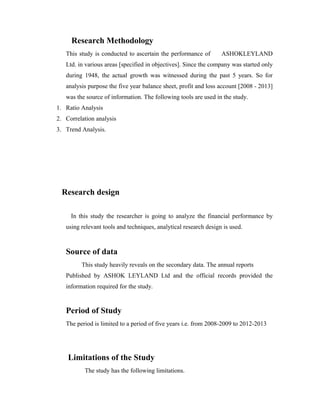 Research Methodology
This study is conducted to ascertain the performance of ASHOKLEYLAND
Ltd. in various areas [specified in objectives]. Since the company was started only
during 1948, the actual growth was witnessed during the past 5 years. So for
analysis purpose the five year balance sheet, profit and loss account [2008 - 2013]
was the source of information. The following tools are used in the study.
1. Ratio Analysis
2. Correlation analysis
3. Trend Analysis.
Research design
In this study the researcher is going to analyze the financial performance by
using relevant tools and techniques, analytical research design is used.
Source of data
This study heavily reveals on the secondary data. The annual reports
Published by ASHOK LEYLAND Ltd and the official records provided the
information required for the study.
Period of Study
The period is limited to a period of five years i.e. from 2008-2009 to 2012-2013
Limitations of the Study
The study has the following limitations.
 