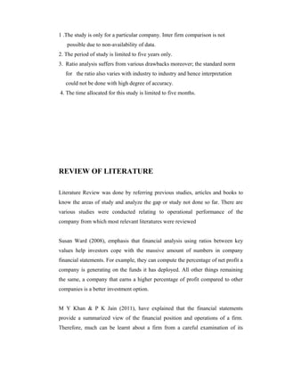 1 .The study is only for a particular company. Inter firm comparison is not
possible due to non-availability of data.
2. The period of study is limited to five years only.
3. Ratio analysis suffers from various drawbacks moreover; the standard norm
for the ratio also varies with industry to industry and hence interpretation
could not be done with high degree of accuracy.
4. The time allocated for this study is limited to five months.
REVIEW OF LITERATURE
Literature Review was done by referring previous studies, articles and books to
know the areas of study and analyze the gap or study not done so far. There are
various studies were conducted relating to operational performance of the
company from which most relevant literatures were reviewed
Susan Ward (2008), emphasis that financial analysis using ratios between key
values help investors cope with the massive amount of numbers in company
financial statements. For example, they can compute the percentage of net profit a
company is generating on the funds it has deployed. All other things remaining
the same, a company that earns a higher percentage of profit compared to other
companies is a better investment option.
M Y Khan & P K Jain (2011), have explained that the financial statements
provide a summarized view of the financial position and operations of a firm.
Therefore, much can be learnt about a firm from a careful examination of its
 
