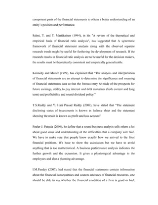 component parts of the financial statements to obtain a better understanding of an
entity’s position and performance.
Salmi, T. and T. Martikainen (1994), in his "A review of the theoretical and
empirical basis of financial ratio analysis", has suggested that A systematic
framework of financial statement analysis along with the observed separate
research trends might be useful for furthering the development of research. If the
research results in financial ratio analysis are to be useful for the decision makers,
the results must be theoretically consistent and empirically generalizable.
Kennedy and Muller (1999), has explained that “The analysis and interpretation
of financial statements are an attempt to determine the significance and meaning
of financial statements data so that the forecast may be made of the prospects for
future earnings, ability to pay interest and debt maturines (both current and long
term) and profitability and sound dividend policy.”
T.S.Reddy and Y. Hari Prasad Reddy (2009), have stated that “The statement
disclosing status of investments is known as balance sheet and the statement
showing the result is known as profit and loss account”
Peeler J. Patsula (2006), he define that a sound business analysis tells others a lot
about good sense and understanding of the difficulties that a company will face.
We have to make sure that people know exactly how we arrived to the final
financial positions. We have to show the calculation but we have to avoid
anything that is too mathematical. A business performance analysis indicates the
further growth and the expansion. It gives a physiological advantage to the
employees and also a planning advantage.
I.M.Pandey (2007), had stated that the financial statements contain information
about the financial consequences and sources and uses of financial resources, one
should be able to say whether the financial condition of a firm is good or bad;
 