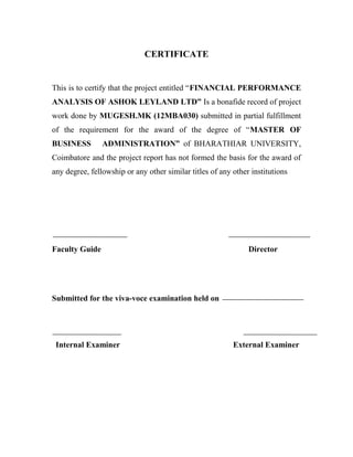 CERTIFICATE
This is to certify that the project entitled “FINANCIAL PERFORMANCE
ANALYSIS OF ASHOK LEYLAND LTD” Is a bonafide record of project
work done by MUGESH.MK (12MBA030) submitted in partial fulfillment
of the requirement for the award of the degree of “MASTER OF
BUSINESS ADMINISTRATION” of BHARATHIAR UNIVERSITY,
Coimbatore and the project report has not formed the basis for the award of
any degree, fellowship or any other similar titles of any other institutions
Faculty Guide Director
Submitted for the viva-voce examination held on
Internal Examiner External Examiner
 