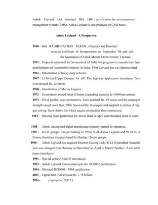 Ashok Leyland Ltd obtained ISO 14001 certification for environmental
management system (EMS). Ashok Leyland is one producer of CNG buses.
Ashok Leyland - A Perspective
1948 - Shri RAGHUNATHAN SARAN (Founder and Director)
secured certificate of Incorporation on September 7th and laid
the foundation of Ashok Motors Ltd in Ennore, Chennai.
1952 - Proposal submitted to Government of India for progressive manufacture land
establishment of Automobile Industry in India. First Leyland bus was demonstrated.
1963 - Introduction of heavy-duty vehicles.
1967 - 15/16-ton Hippo Dumper for off- The highway application introduces Turn
over crossed Rs. 25 crores.
1968 - Introduction of Marine Engines.
1972 - Government issued letter of Intent expanding capacity to 10000 per annum.
1973 - Silver jubilee year celebration's. Sales reached Rs. 49 crores and the employee
strength raised more than 5000. Successfully developed and supplied to Indian Army,
gun towing Tract chassis for which regular production also commenced.
1981 - Bhoomi Pujas performed for Alwar plant in April and Bhandara plant in June.
1985 - Ashok leasing and higher purchasing company started its operation.
1987 - Rover group's foreign holding of 39.04 % of Ashok Leyland and 50.09 % of
Ennore foundries was purchased by Hinduja / Iveco groups.
l990 - Ashok Leyland has acquired Ductron Casting Ltd (DCL), Hyderabad Financial
year was changed from 'January to December' to 'April to March' Panther - Asrtu ideal
buses introduced.
1991 - Special vehicle Alad 25 introduced.
1993 - Ashok Leyland Ennore plant gets the ISO9002 certification.
1994 - Obtained ISO9001 - 1994 certification.
2001 - Export turn over crossed Rs. 1.78 billion.
2011- employees( 15812 )
 