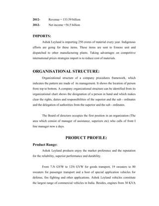2012- Revenue = 133.59 billion
2012- Net income =56.5 billion
IMPORTS:
Ashok Leyland is importing 250 crores of material every year. Indigenous
efforts are going for these items. These items are sent to Ennore unit and
dispatched to other manufacturing plants. Taking advantages on competitive
international prices strategies import is to reduce cost of materials.
ORGANISATIONAL STRUCTURE:
Organizational structure of a company procedures framework, which
indicates the pattern are made of its management. It shows the location of person
from top to bottom. A company organizational structure can be identified from its
organizational chart shows the designation of a person in hand and which makes
clear the rights, duties and responsibilities of the superior and the sub - ordinates
and the delegation of authorities from the superior and the sub - ordinates.
The Board of directors occupies the first position in an organization (The
area which consist of manager of assistance, superiors etc) who calls of front I
line manager now a days.
PRODUCT PROFILE:
Product Range:
Ashok Leyland products enjoy the market preference and the reputation
for the reliability, superior performance and durability.
From 7.5t GVW to 125t GVW for goods transport, 19 sweaters to 80
sweaters for passenger transport and a host of special application vehicles for
defense, fire fighting and other applications. Ashok Leyland vehicles constitute
the largest range of commercial vehicles in India. Besides, engines from 30 KVA
 