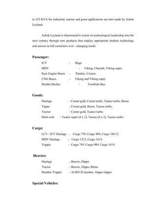 to 125 KVA for industrial, marine and genet applications are also made by Ashok
Leyland.
Ashok Leyland is determined to extent its technological leadership into the
next century through new products that employ appropriate modern technology
and answer in full customers ever - changing needs.
Passenger:
ICV - Stage
MDV - Viking, Cheetah, Viking super.
Rear Engine Buses - Panther, Cruiser.
CNG Buses - Viking and Viking super.
Double Decker - Vestibule Bus.
Goods:
Haulage - Comet gold, Comet turbo, Tusker turbo, Bison.
Tipper - Cornet gold, Bison, Taurus turbo.
Tractor - Comet gold, Tusker turbo.
Multi axle - Tusker super (6 x 2), Taurus (6 x 2), Taurus turbo
Cargo:
LCV / ICV Haulage - Cargo 759, Cargo 909, Cargo 100.12.
MDV Haulage - Cargo 1512, Cargo 1614.
Tripper - Cargo 759, Cargo 909, Cargo 1614.
Heavies:
Haulage - Beaver, Hippo
Tractor - Beaver, Hippo, Rhino
Dumber Tripper - ALRD 20 dumber, Hippo tripper.
Special Vehicles:
 
