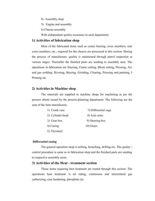 4) Assembly shop
5) Engine and assembly
6) Chassis assembly
With independent quality assurance in each department:
1) Activities of fabrication shop
Most of the fabricated items such as center bearing, cross members, rear
cross members, etc., required for the chassis are processed in this section. During
the process of manufacture, quality is maintained through petrol inspection at
various stages. Thereafter the finished parts are sending to assembly area. The
operations in fabrication are Steering, Frame cutting, Block setting, Pressing, Arc
and gas welding, Riveting, Brazing, Grinding, Clearing, Pressing and painting, I
Printing etc.
2) Activities in Machine shop
The materials are supplied to machine shops for machining as per the
process sheets issued by the process-planning department. The following are the
sum of the item manufacture.
1) Crank case 7) Differential cage
2) Cylinder head 8) Axle arms
3) Gear box 9) Steering box
4) Casing 10) Gears
5) Flywheel
Differential casing
The general operation shop is milling, broaching, drilling etc. The quality 
control procedure is same as in fabrication shop and the finished parts are sending
to respective assembly areas.
3) Activities of the Heat - treatment section
Those items requiring hest treatment are routed through this section. The
operations heat treatment is nit riding, continuous and intermittent gas
carburizing, case hardening, phosphate etc.
 