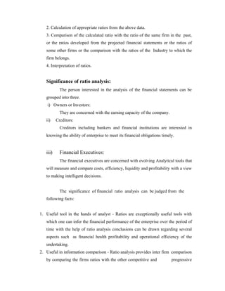 2. Calculation of appropriate ratios from the above data.
3. Comparison of the calculated ratio with the ratio of the same firm in the past,
or the ratios developed from the projected financial statements or the ratios of
some other firms or the comparison with the ratios of the Industry to which the
firm belongs.
4. Interpretation of ratios.
Significance of ratio analysis:
The person interested in the analysis of the financial statements can be
grouped into three.
i) Owners or Investors:
They are concerned with the earning capacity of the company.
ii) Creditors:
Creditors including bankers and financial institutions are interested in
knowing the ability of enterprise to meet its financial obligations timely.
iii) Financial Executives:
The financial executives are concerned with evolving Analytical tools that
will measure and compare costs, efficiency, liquidity and profitability with a view
to making intelligent decisions.
The significance of financial ratio analysis can be judged from the
following facts:
1. Useful tool in the hands of analyst - Ratios are exceptionally useful tools with
which one can infer the financial performance of the enterprise over the period of
time with the help of ratio analysis conclusions can be drawn regarding several
aspects such as financial health profitability and operational efficiency of the
undertaking.
2. Useful in information comparison - Ratio analysis provides inter firm comparison
by comparing the firms ratios with the other competitive and progressive
 