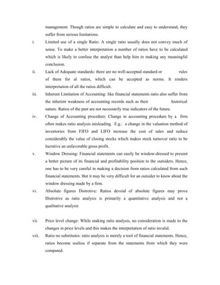 management. Though ratios are simple to calculate and easy to understand, they
suffer from serious limitations.
i. Limited use of a single Ratio: A single ratio usually does not convey much of
sense. To make a better interpretation a number of ratios have to be calculated
which is likely to confuse the analyst than help him in making any meaningful
conclusion.
ii. Lack of Adequate standards: there are no well-accepted standard or rules
of them for al ratios, which can be accepted as norms. It renders
interpretation of all the ratios difficult.
iii. Inherent Limitation of Accounting: like financial statements ratio also suffer from
the inherent weakness of accounting records such as their historical
nature. Ratios of the past are not necessarily true indicators of the future.
iv. Change of Accounting procedure: Change in accounting procedure by a firm
often makes ratio analysis misleading. E.g.: a change in the valuation method of
inventories from FIFO and LIFO increase the cost of sales and reduce
considerably the value of closing stocks which makes stock turnover ratio to be
lucrative an unfavorable gross profit.
v. Window Dressing: Financial statements can easily be window-dressed to present
a better picture of its financial and profitability position to the outsiders. Hence,
one has to be very careful in making a decision from ratios calculated from such
financial statements. But it may be very difficult for an outsider to know about the
window dressing made by a firm.
vi. Absolute figures Distrotive: Ratios devoid of absolute figures may prove
Distrotive as ratio analysis is primarily a quantitative analysis and not a
qualitative analysis
vii. Price level change: While making ratio analysis, no consideration is made to the
changes in price levels and this makes the interpretation of ratio invalid.
viii. Ratio no substitutes: ratio analysis is merely a tool of financial statements. Hence,
ratios become useless if separate from the statements from which they were
computed.
 