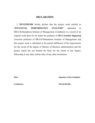 DECLARATION
I, MUGESH.MK hereby declare that the project work entitled as
“FINANCIAL PERFORMANCE ANALYSIS” submitted to
DR.G.R.Damadoran Institute of Management, Coimbatore is a record of an
original work done by me under the guidance of Dr.T.Arockia Sagayaraj
Associate professor of DR.G.R.Damadoran Institute of Management and
this project work is submitted in the partial fulfillment of the requirements
for the award of the degree of Masters of Business administration and the
project report has not formed the basis for the award of any degree,
fellowship or any other similar titles of any other institutions.
Date: Signature of the Candidate
Coimbatore MUGESH.MK
 