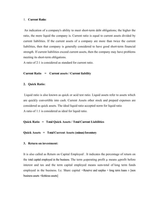 1. Current Ratio:
An indication of a company's ability to meet short-term debt obligations; the higher the
ratio, the more liquid the company is. Current ratio is equal to current assets divided by
current liabilities. If the current assets of a company are more than twice the current
liabilities, then that company is generally considered to have good short-term financial
strength. If current liabilities exceed current assets, then the company may have problems
meeting its short-term obligations.
A ratio of 2:1 is considered as standard for current ratio.
Current Ratio = Current assets / Current liability
2. Quick Ratio:
Liquid ratio is also known as quick or acid test ratio. Liquid assets refer to assets which
are quickly convertible into cash. Current Assets other stock and prepaid expenses are
considered as quick assets. The ideal liquid ratio accepted norm for liquid ratio
A ratio of 1:1 is considered as ideal for liquid ratio.
Quick Ratio = Total Quick Assets / Total Current Liabilities
Quick Assets = Total Current Assets (minus) Inventory
3. Return on investment:
It is also called as Return on Capital Employed´. It indicates the percentage of return on
the total capital employed in the business. The term µoperating profit µ means µprofit before
interest and tax and the term capital employed means sum-total of long term funds
employed in the business. I.e. Share capital +Reserve and surplus + long term loans ± [non
businessassets+fictitiousassets]
 