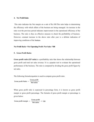 4. Net Profit Ratio:
This ratio indicates the Net margin on a sale of Rs.100.This ratio helps in determining
the efficiency with which affairs of the business are being managed. An increase in the
ratio over the previous period indicates improvement in the operational efficiency of the
business. The ratio is thus on effective measure to check the profitability of business.
However, constant increase in the above ratio after year is a definite indication of
improving conditions of the business.
Net Profit Ratio =Net Operating Profit /Net Sales *100
5. Gross Profit Ratio:
Gross profit ratio (GP ratio) is a profitability ratio that shows the relationship between
gross profit and total net sales revenue. It is a popular tool to evaluate the operational
performance of the business. The ratio is computed by dividing the gross profit figure by
net sales.
The following formula/equation is used to compute gross profit ratio:
When gross profit ratio is expressed in percentage form, it is known as gross profit
margin or gross profit percentage. The formula of gross profit margin or percentage is
given below:
 
