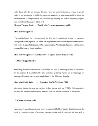 only. Cash sales do not generate debtors. However, as the information related to credit
sales is not separately available in corporate accounts, so total sales could be taken in
the numerator. Average debtors are calculated by dividing the sum of beginning-of-year
and end-of-year balance of debtorsby2.
Debtors Turnover Ratio = Credit sales / Averageaccounts receivables
Debt collection period:
The ratio indicates the extent to which the debt has been collected in time. It gives the
average debt collection period. The ratio is very helpful to lenders because it explains to them whether
their borrowers arecollecting moneywithin areasonabletime. Anincrease inthe period will result in
greater blockage of funds in debtors.
Debt collection period = Months or Days in a year/ Debtors turnover ratio
11. Operating profit ratio:
Operating profit ratio or return on sales ratio is the ratio of operating income of a business
to its revenue. It is profitability ratio showing operating income as a percentage of
revenue. Operating margin ratio is calculated by the following formula:
Operating Profit Ratio = Operating Profit / Net Sales *100
Operating income is same as earnings before interest and tax (EBIT). Both operating
income and revenue figures can be obtained from the income statement of a business.
12. Capital turnover ratio:
A companys annual sales divided by its average stockholders' equity. Capital turnover is
used to calculate the rate of return on common equity, and is a measure of how well a
 
