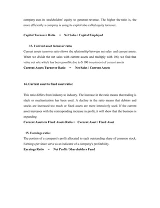 company uses its stockholders' equity to generate revenue. The higher the ratio is, the
more efficiently a company is using its capital also called equity turnover.
Capital Turnover Ratio = Net Sales / Capital Employed
13. Current asset turnover ratio
Current assets turnover ratio shows the relationship between net sales and current assets.
When we divide the net sales with current assets and multiply with 100, we find that
value net sale which has been possible due to $ 100 investment of current assets
Current Assets Turnover Ratio = Net Sales / Current Assets
14. Current asset to fixed asset ratio:
This ratio differs from industry to industry. The increase in the ratio means that trading is
slack or mechanization has been used. A decline in the ratio means that debtors and
stocks are increased too much or fixed assets are more intensively used. If the current
asset increases with the corresponding increase in profit, it will show that the business is
expanding
Current Assets to Fixed Assets Ratio = Current Asset / Fixed Asset
15. Earnings ratio:
The portion of a company's profit allocated to each outstanding share of common stock.
Earnings per share serve as an indicator of a company's profitability.
Earnings Ratio = Net Profit / Shareholders Fund
 