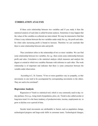 CORRELATION ANALYSIS
If there exist relationship between two variables and if you study it then the
statistical analysis of such data is called bivariate analysis. Sometimes it may happen that
the values of the variables so collected are inter-related. We may be interested to find that
if there is any relation between the two variables under study for e.g., the profit and sales.
So when sales increasing profit is bound to increase. Therefore we can conclude that
there is some relationship between sales and profit.
Thus correlation refers to the relationship of two or more variables. We can find
some relationship between two variables, for e.g.: there exists some relationship between
profit and sales. Correlation is the statistical analysis which measures and analysis the
degree or extend to which two variables fluctuate with reference to each other. The work
relationship is of important and indicates that there is some connection between the
variable under observation.
According to L. R. Cannon, "if two or more quantities vary in sympathy, so that
movements in one tend to be accompanied by corresponding movements in the others.
They are said to be correlated".
Regression Analysis
Regression or Trend is a statistical tool, which is very commonly used in day- to-
day parlance. For e.g., rising trend of population, price, etc. Trend is also called secular or
long-term trend. It is the basic tendency of production/sales, income, employment etc. to
grow or decline over a period of time.
Secular trend movements are attributable to factors such as population change,
technological progress and large-scale shifts in consumer tastes. Technological changes,
 