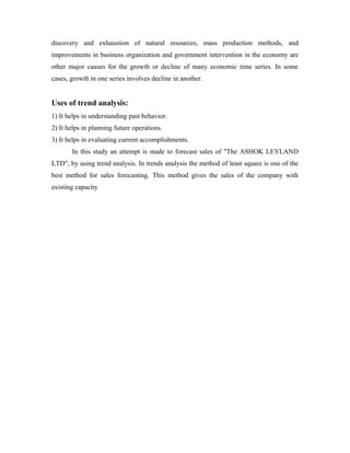 discovery and exhaustion of natural resources, mass production methods, and
improvements in business organization and government intervention in the economy are
other major causes for the growth or decline of many economic time series. In some
cases, growth in one series involves decline in another.
Uses of trend analysis:
1) It helps in understanding past behavior.
2) It helps in planning future operations.
3) It helps in evaluating current accomplishments.
In this study an attempt is made to forecast sales of "The ASHOK LEYLAND
LTD", by using trend analysis. In trends analysis the method of least square is one of the
best method for sales forecasting. This method gives the sales of the company with
existing capacity
 