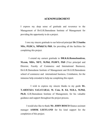 ACKNOWLEDGMENT
I express my deep sense of gratitude and reverence to the
Management of Dr.G.R.Damodaran Institute of Management for
providing the opportunity to do a project.
I owe my sincere gratitude to our beloved principal Dr.T.Santha
MSc, PGDCA, MPhil(CS) PhD, for providing all the facilities for
completing this project.
I extend my earnest gratitude to DR.K.K.Ramachandran,
M.com, MBA, MFT, M.Phil, PGDFT, PhD (Vice principal and
Director, Faculty of Commerce and International Business),
Dr.G.R.Damodaran Institute of Management and Dr.G.R.Damodaran
school of commerce and international business, Coimbatore, for the
immense help extended to help me completing this report.
I wish to express my sincere thanks to my guide Dr.
T.AROCKIA SAGAYARAJ, M. Com, B. Ed, M.B.A, M.Phil,
Ph.D, G.R.Damodaran Institute of Management, for his valuable
guidance and support throughout the project process.
I would also like to thank Mr. JOHN BOSCO finance assistant
manager ASHOK LEEYLAND for his kind support for the
completion of this project.
 