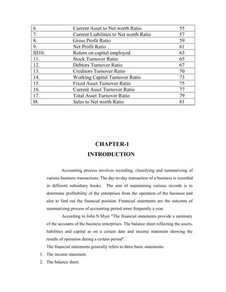 6. Current Asset to Net worth Ratio 55
7. Current Liabilities to Net worth Ratio 57
8. Gross Profit Ratio 59
9. Net Profit Ratio 61
III10. Return on capital employed 63
11. Stock Turnover Ratio 65
12. Debtors Turnover Ratio 67
13. Creditors Turnover Ratio 70
14. Working Capital Turnover Ratio 73
15. Fixed Asset Turnover Ratio 75
16. Current Asset Turnover Ratio 77
17. Total Asset Turnover Ratio 79
I8. Sales to Net worth Ratio 81
CHAPTER-1
INTRODUCTION
Accounting process involves recording, classifying and summarizing of
various business transactions. The day-to-day transaction of a business is recorded
in different subsidiary books. The aim of maintaining various records is to
determine profitability of the enterprises from the operation of the business and
also to find out the financial position. Financial statements are the outcome of
summarizing process of accounting period more frequently a year.
According to John.N.Myer "The financial statements provide a summary
of the accounts of the business enterprises. The balance sheet reflecting the assets,
liabilities and capital as on a certain date and income statement showing the
results of operation during a certain period".
The financial statements generally refers to three basic statements:
1. The income statement.
2. The balance sheet.
 