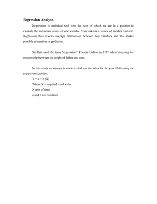 Regression Analysis
Regression is statistical tool with the help of which we are in a position to
estimate the unknown values of one variable from unknown values of another variable.
Regression thus reveals average relationship between two variables and this makes
possible estimation or prediction.
Sir first used the term "regression". Francis Galton in 1877 while studying the
relationship between the height of father and sons.
In this study an attempt is made to find out the sales for the year 2006 using the
regression equation.
Y = a + b (X)
Where Y = required tread value
X unit of time
a and b are constants
 