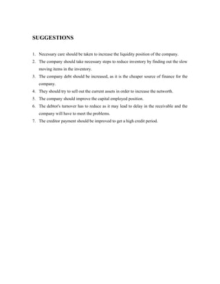 SUGGESTIONS
1. Necessary care should be taken to increase the liquidity position of the company.
2. The company should take necessary steps to reduce inventory by finding out the slow
moving items in the inventory.
3. The company debt should be increased, as it is the cheaper source of finance for the
company.
4. They should try to sell out the current assets in order to increase the networth.
5. The company should improve the capital employed position.
6. The debtor's turnover has to reduce as it may lead to delay in the receivable and the
company will have to meet the problems.
7. The creditor payment should be improved to get a high credit period.
 