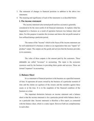 3. The statement of changes in financial positions in addition to the above two
statements.
4. The meaning and significance of each of the statements is as described below
l. The income statement
The income statement (also termed profit and loss account) is generally
considered to be the most useful of all financial statements. It explains what has
happened to a business as a result of operation between two balance sheet and
dates. For this purpose it matches the revenues and shows the net profit earned or
loss suffered during a particular period.
The nature of the "income" which in the focus of the income statement can
be well understood if a business is taken as an organization that uses "inputs" to"
produce" output. The outputs are the goods and services that the business provides
to its customers.
The value of these outputs is the amount paid by the customers. These
amounts are called "revenues" in accounting. The input is the economic
resources used by the business in providing these goods and services. These are
termed "expenses" in accounting.
2. Balance Sheet
It is a statement of financial position in the business at a specified moment
of time. It represents all assets owned by the business of a particular moment of
time and the claims (or equities) of the owners and the outsiders against these
assets or at the time. It is in the snapshots of the financial condition of the
business at a time.
The important distinction between an income statement and a balance
sheet is that the income statement is for a particular period while balance sheet is
on a particular date. Income statement is therefore a flow report, as contrasted
with the balance sheet, which is a static report. However both are complimentary
to each other.
 