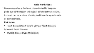 Atrial Fibrillation :
Common cardiac arrhythmia characterized by irregular
pulse due to the loss of the regular atrial electrical activity.
Its onset can be acute or chronic, and it can be symptomatic
or asymptomatic.
Risk factors
 Heart disease (heart failure, valvular heart diseases,
ischaemic heart disease)
 Thyroid disease (hyperthyroidism)
 