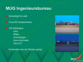 MUG Ingenieursbureau
 Gevestigd te Leek

 Circa 60 medewerkers

 Vijf afdelingen:
        Infra
        Milieu
        Archeologie
        Geo-informatie
        Geo-ICT

 Onderdeel van de Dijkstra-groep
 