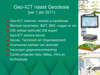 Geo-ICT naast Geodesie
             (per 1 jan 2011)

 Geo-ICT (internet, mobiel) is bereikbaar
 Slimmer landmeten, BGT, BIM, vragen er om
 GIS verlaat werkveld GIS expert
 Geo-ICT seniore kennis
 Advies, Technisch en Organisatorisch
 Overnemen beheer van techniek
 Verzorgen gegevensverwerking
 Combi projecten Geo, Milieu, Infra en
  Archeologie
 
