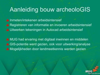 Aanleiding bouw archeoloGIS
 Inmeten/intekenen arbeidsintensief
 Registreren van informatie en invoeren arbeidsintensief
 Uitwerken tekeningen in Autocad arbeidsintensief

 MUG had ervaring met digitaal inwinnen en middelen
 GIS-potentie werd gezien, ook voor uitwerking/analyse
 Mogelijkheden door landmeetkennis werden gezien
 