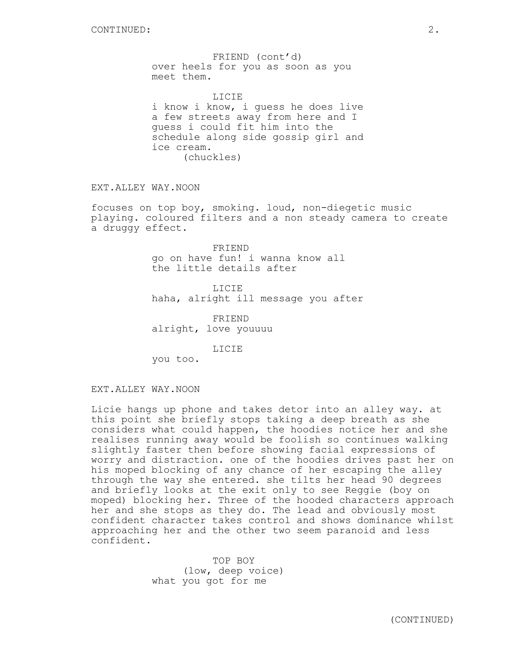CONTINUED:                                               2.

                        FRIEND (cont’d)
             over heels for you as soon as you
             meet them.

                        LICIE
             i know i know, i guess he does live
             a few streets away from here and I
             guess i could fit him into the
             schedule along side gossip girl and
             ice cream.
                  (chuckles)

EXT.ALLEY WAY.NOON

focuses on top boy, smoking. loud, non-diegetic music
playing. coloured filters and a non steady camera to create
a druggy effect.
                       FRIEND
             go on have fun! i wanna know all
             the little details after
                       LICIE
             haha, alright ill message you after
                       FRIEND
             alright, love youuuu
                        LICIE
             you too.


EXT.ALLEY WAY.NOON
Licie hangs up phone and takes detor into an alley way. at
this point she briefly stops taking a deep breath as she
considers what could happen, the hoodies notice her and she
realises running away would be foolish so continues walking
slightly faster then before showing facial expressions of
worry and distraction. one of the hoodies drives past her on
his moped blocking of any chance of her escaping the alley
through the way she entered. she tilts her head 90 degrees
and briefly looks at the exit only to see Reggie (boy on
moped) blocking her. Three of the hooded characters approach
her and she stops as they do. The lead and obviously most
confident character takes control and shows dominance whilst
approaching her and the other two seem paranoid and less
confident.

                       TOP BOY
                  (low, deep voice)
             what you got for me


                                                   (CONTINUED)
 