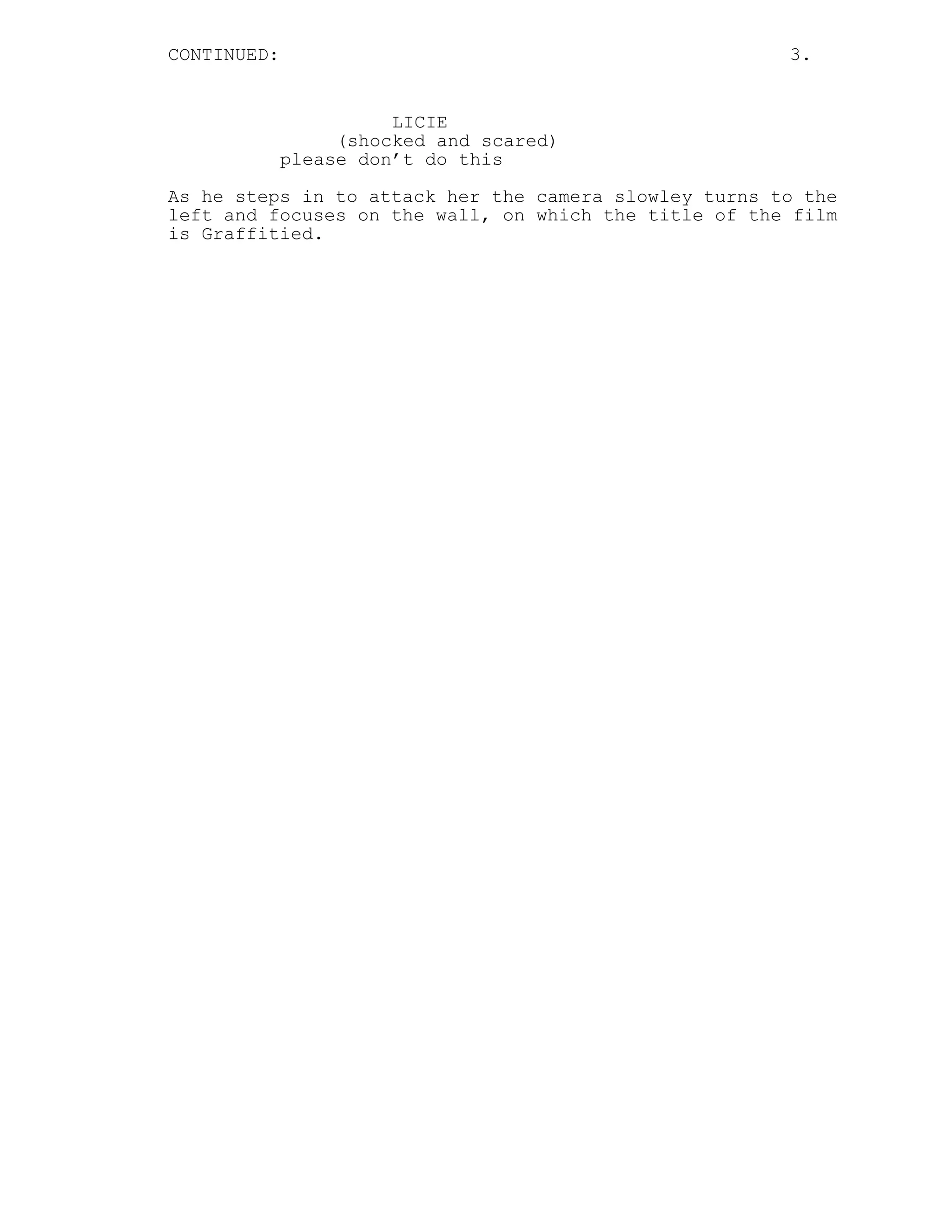 CONTINUED:                                             3.


                       LICIE
                  (shocked and scared)
             please don’t do this
As he steps in to attack her the camera slowley turns to the
left and focuses on the wall, on which the title of the film
is Graffitied.
 