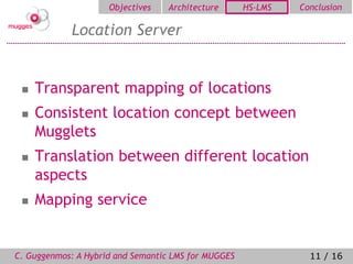 Objectives   Architecture       HS-LMS   Conclusion

            Location Server


    Transparent mapping of locations
    Consistent location concept between
     Mugglets
    Translation between different location
     aspects
    Mapping service


C. Guggenmos: A Hybrid and Semantic LMS for MUGGES              11 / 16
 