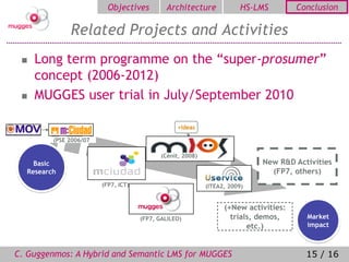 Objectives         Architecture               HS-LMS        Conclusion

              Related Projects and Activities
    Long term programme on the “super-prosumer”
     concept (2006-2012)
    MUGGES user trial in July/September 2010

                                                 +Ideas

         (PSE 2006/07

                                            (Cénit, 2008)
    Basic                                                                   New R&D Activities
  Research                                                                    (FP7, others)
                        (FP7, ICT)                          (ITEA2, 2009)


                                                                  (+New activities:
                                     (FP7, GALILEO)                 trials, demos,      Market
                                                                         etc.)          impact



C. Guggenmos: A Hybrid and Semantic LMS for MUGGES                                      15 / 16
 