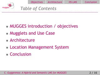 Objectives   Architecture       HS-LMS   Conclusion

            Table of Contents


    MUGGES introduction / objectives
    Mugglets and Use Case
    Architecture
    Location Management System
    Conclusion



C. Guggenmos: A Hybrid and Semantic LMS for MUGGES               2 / 16
 