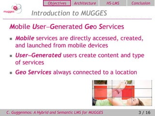 Objectives   Architecture       HS-LMS   Conclusion

            Introduction to MUGGES
 Mobile UserGenerated Geo Services
    Mobile services are directly accessed, created,
     and launched from mobile devices
    UserGenerated users create content and type
     of services
    Geo Services always connected to a location




C. Guggenmos: A Hybrid and Semantic LMS for MUGGES               3 / 16
 