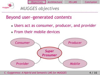 Objectives   Architecture       HS-LMS     Conclusion

            MUGGES objectives
 Beyond usergenerated contents
        Users act as consumer, producer, and provider
        From their mobile devices

         Consumer                                    Producer

                                Super
                              Prosumer

          Provider                                   Mobile

C. Guggenmos: A Hybrid and Semantic LMS for MUGGES                 4 / 16
 