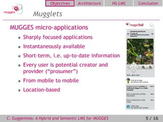 Objectives   Architecture       HS-LMS   Conclusion

             Mugglets
 MUGGES micro-applications
        Sharply focused applications
        Instantaneously available
        Short-term, i.e. up-to-date information
        Every user is potential creator and
         provider (“prosumer”)
        From mobile to mobile
        Location-based




C. Guggenmos: A Hybrid and Semantic LMS for MUGGES               5 / 16
 