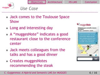 Objectives   Architecture       HS-LMS   Conclusion

            Use Case
    Jack comes to the Toulouse Space
     Show
    Long and interesting day
    A “muggesNote” indicates a good
     restaurant close to the conference
     center
    Jack meets colleagues from the
     talks and has a good dinner
    Creates muggesNotes
     recommending the steak
C. Guggenmos: A Hybrid and Semantic LMS for MUGGES               6 / 16
 