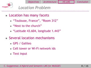 Objectives   Architecture      HS-LMS   Conclusion

             Location Problem
    Location has many facets
        “Toulouse, France”, “Room 312”
        “Next to the church”
        “Latitude 43.604, longitude 1.443”

    Several location mechanisms
        GPS / Galileo
        Cell tower or Wi-Fi network ids
        Text input


C. Guggenmos: A Hybrid and Semantic LMS for MUGGES               8 / 16
 
