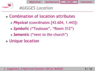 Objectives   Architecture       HS-LMS   Conclusion

            MUGGES Location
    Combination of location attributes
        Physical (coordinates [43.604, 1.443])
        Symbolic (“Toulouse”, “Room 312”)
        Semantic (“next to the church”)
    Unique location




C. Guggenmos: A Hybrid and Semantic LMS for MUGGES               9 / 16
 