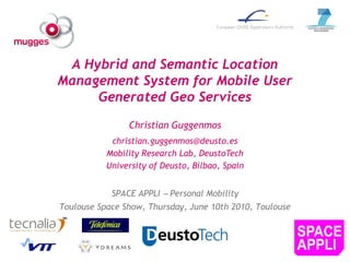 A Hybrid and Semantic Location
Management System for Mobile User
     Generated Geo Services
                Christian Guggenmos
            christian.guggenmos@deusto.es
           Mobility Research Lab, DeustoTech
           University of Deusto, Bilbao, Spain


            SPACE APPLI  Personal Mobility
Toulouse Space Show, Thursday, June 10th 2010, Toulouse
 