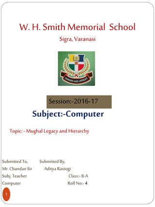 W. H. Smith Memorial School
Sigra, Varanasi
1
Session:-2016-17
Topic:- Mughal Legacy and Hierarchy
Subject:-Computer
SubmittedTo, SubmittedBy,
Mr.ChandanSir AdityaRastogi
Subj.Teacher Class:-8-A
Computer Roll No:-4
 