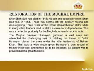 restoration oF the Mughal eMPire
Sher Shah Suri had died in 1545; his son and successor Islam Shah
died too, in 1554. These two deaths left the dynasty reeling and
disintegrating. Three rivals for the throne all marched on Delhi, while
in many cities leaders tried to stake a claim for independence. This
was a perfect opportunity for the Mughals to march back to India.
The Mughal Emperor Humayun, gathered a vast army and
attempted the challenging task of retaking the throne in Delhi.
Humayun placed the army under the able leadership of Bairam
Khan. This was a wise move given Humayun's own record of
military ineptitude, and turned out to be prescient, as Bairam was to
prove himself a great tactician.
 