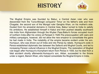 History
The Mughal Empire was founded by Babur, a Central Asian ruler who was
descended from the Turco-Mongol conqueror Timur on his father's side and from
Chagatai, the second son of the Mongol ruler Genghis Khan, on his mother's side.
Ousted from his ancestral domains in Central Asia, Babur turned to India to satisfy
his ambitions. He established himself in Kabul and then pushed steadily southward
into India from Afghanistan through the Khyber Pass.Babur's forces occupied much
of northern India after his victory at Panipat in 1526.The preoccupation with wars and
military campaigns, however, did not allow the new emperor to consolidate the gains
he had made in India. The instability of the empire became evident under his son,
Humayun, who was driven out of India and into Persia by rebels. Humayun's exile in
Persia established diplomatic ties between the Safavid and Mughal Courts, and led to
increasing Persian cultural influence in the Mughal Empire. The restoration of Mughal
rule began after Humayun's triumphant return from Persia in 1555, but he died from a
fatal accident shortly afterwards.Humayun's son, Akbar, succeeded to the throne
under a regent, Bairam Khan, who helped consolidate the Mughal Empire in India.
 