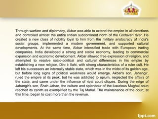 Through warfare and diplomacy, Akbar was able to extend the empire in all directions
and controlled almost the entire Indian subcontinent north of the Godavari river. He
created a new class of nobility loyal to him from the military aristocracy of India's
social groups, implemented a modern government, and supported cultural
developments. At the same time, Akbar intensified trade with European trading
companies. India developed a strong and stable economy, leading to commercial
expansion and economic development. Akbar allowed free expression of religion, and
attempted to resolve socio-political and cultural differences in his empire by
establishing a new religion, Din- i- Ilahi, with strong characteristics of a ruler cult. He
left his successors an internally stable state, which was in the midst of its golden age,
but before long signs of political weakness would emerge. Akbar's son, Jahangir,
ruled the empire at its peak, but he was addicted to opium, neglected the affairs of
the state, and came under the influence of rival court cliques. During the reign of
Jahangir's son, Shah Jahan, the culture and splendour of the luxurious Mughal court
reached its zenith as exemplified by the Taj Mahal. The maintenance of the court, at
this time, began to cost more than the revenue.
 
